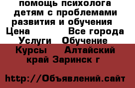 помощь психолога детям с проблемами развития и обучения › Цена ­ 1 000 - Все города Услуги » Обучение. Курсы   . Алтайский край,Заринск г.